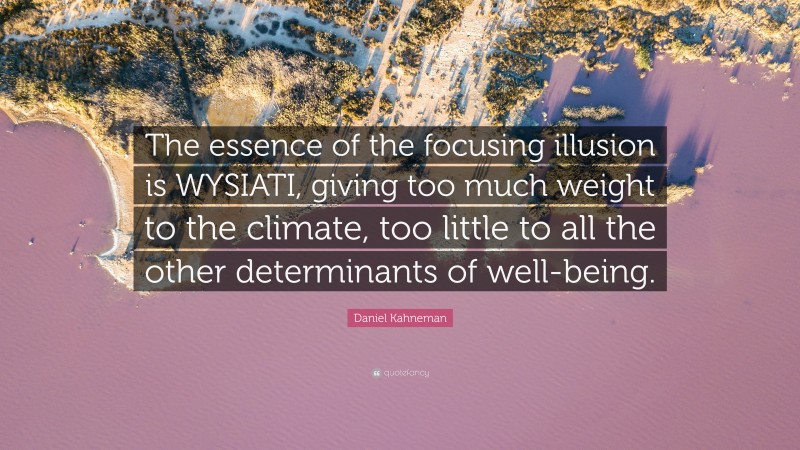 Daniel Kahneman Quote: “The essence of the focusing illusion is WYSIATI, giving too much weight to the climate, too little to all the other determinants of well-being.”