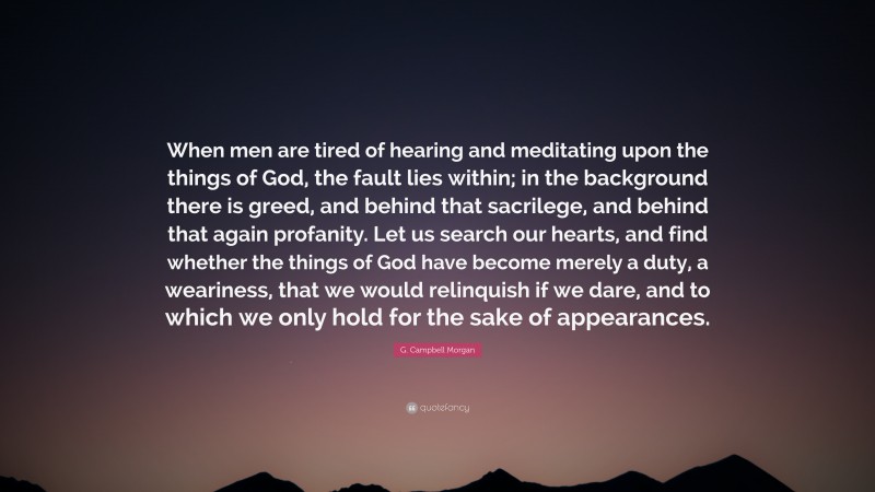 G. Campbell Morgan Quote: “When men are tired of hearing and meditating upon the things of God, the fault lies within; in the background there is greed, and behind that sacrilege, and behind that again profanity. Let us search our hearts, and find whether the things of God have become merely a duty, a weariness, that we would relinquish if we dare, and to which we only hold for the sake of appearances.”