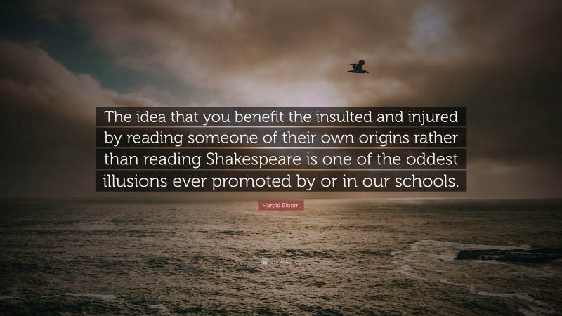 Harold Bloom Quote: “The idea that you benefit the insulted and injured by reading someone of their own origins rather than reading Shakespeare is one of the oddest illusions ever promoted by or in our schools.”