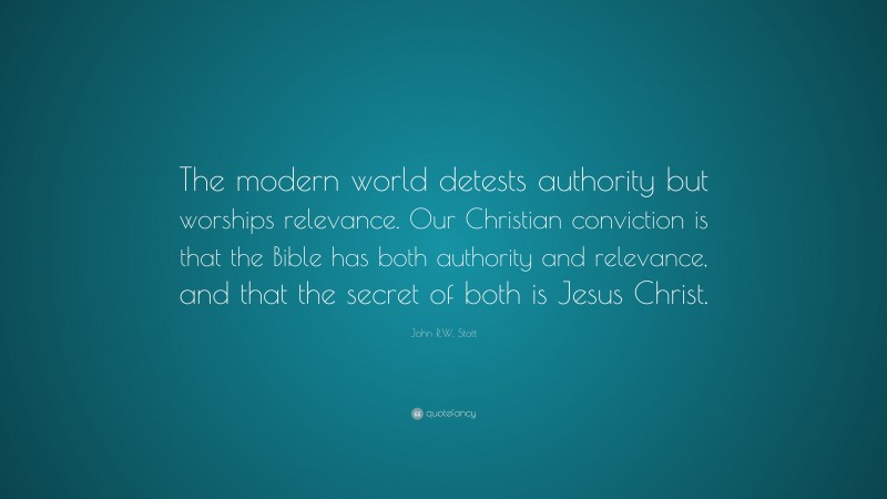 John R.W. Stott Quote: “The modern world detests authority but worships relevance. Our Christian conviction is that the Bible has both authority and relevance, and that the secret of both is Jesus Christ.”