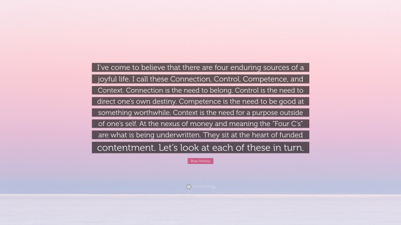 Brian Portnoy Quote: “I’ve come to believe that there are four enduring sources of a joyful life. I call these Connection, Control, Competence, and Context. Connection is the need to belong. Control is the need to direct one’s own destiny. Competence is the need to be good at something worthwhile. Context is the need for a purpose outside of one’s self. At the nexus of money and meaning the “Four C’s” are what is being underwritten. They sit at the heart of funded contentment. Let’s look at each of these in turn.”