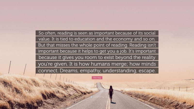 Matt Haig Quote: “So often, reading is seen as important because of its social value. It is tied to education and the economy and so on. But that misses the whole point of reading. Reading isn’t important because it helps to get you a job. It’s important because it gives you room to exist beyond the reality you’re given. It is how humans merge; how minds connect. Dreams, empathy, understanding, escape.”