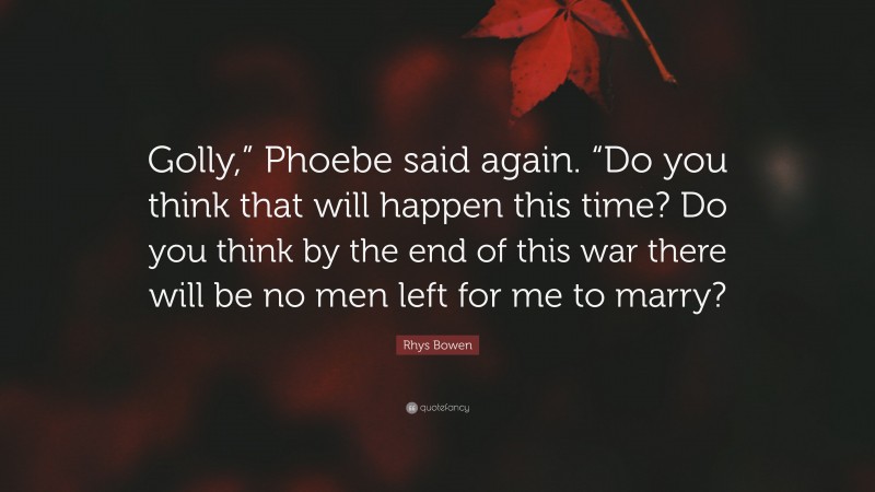 Rhys Bowen Quote: “Golly,” Phoebe said again. “Do you think that will happen this time? Do you think by the end of this war there will be no men left for me to marry?”
