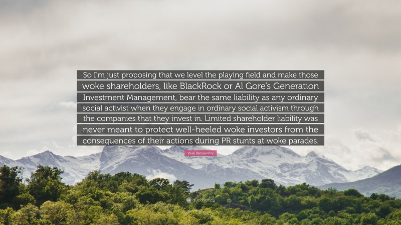 Vivek Ramaswamy Quote: “So I’m just proposing that we level the playing field and make those woke shareholders, like BlackRock or Al Gore’s Generation Investment Management, bear the same liability as any ordinary social activist when they engage in ordinary social activism through the companies that they invest in. Limited shareholder liability was never meant to protect well-heeled woke investors from the consequences of their actions during PR stunts at woke parades.”