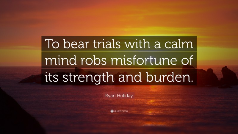 Ryan Holiday Quote: “To bear trials with a calm mind robs misfortune of its strength and burden.”