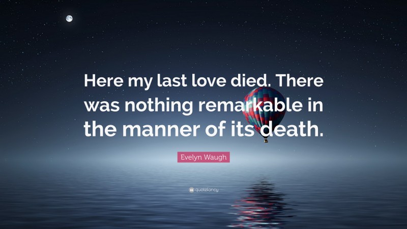 Evelyn Waugh Quote: “Here my last love died. There was nothing remarkable in the manner of its death.”