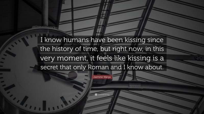 Jasmine Warga Quote: “I know humans have been kissing since the history of time, but right now, in this very moment, it feels like kissing is a secret that only Roman and I know about.”