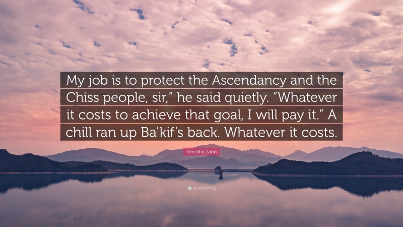 Timothy Zahn Quote: “My job is to protect the Ascendancy and the Chiss people, sir,” he said quietly. “Whatever it costs to achieve that goal, I will pay it.” A chill ran up Ba’kif’s back. Whatever it costs.”