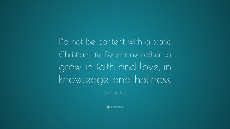 John R.W. Stott Quote: “Do not be content with a static Christian life. Determine rather to grow in faith and love, in knowledge and holiness.”