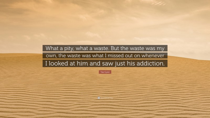 Yaa Gyasi Quote: “What a pity, what a waste. But the waste was my own, the waste was what I missed out on whenever I looked at him and saw just his addiction.”