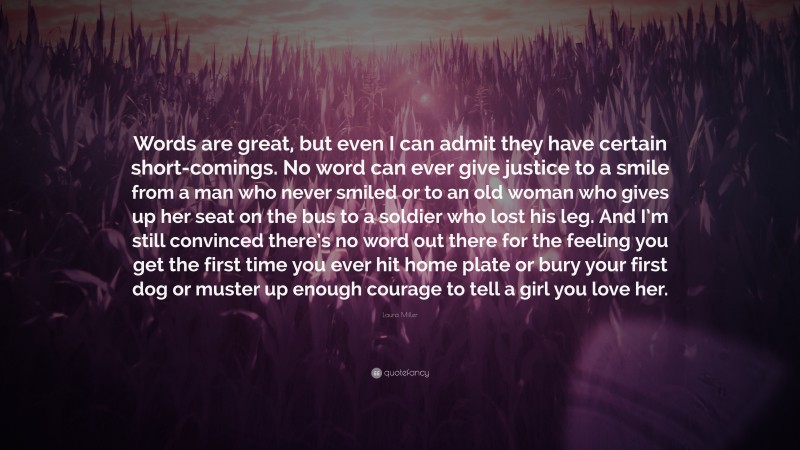 Laura Miller Quote: “Words are great, but even I can admit they have certain short-comings. No word can ever give justice to a smile from a man who never smiled or to an old woman who gives up her seat on the bus to a soldier who lost his leg. And I’m still convinced there’s no word out there for the feeling you get the first time you ever hit home plate or bury your first dog or muster up enough courage to tell a girl you love her.”