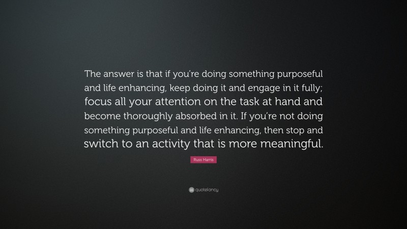 Russ Harris Quote: “The answer is that if you’re doing something purposeful and life enhancing, keep doing it and engage in it fully; focus all your attention on the task at hand and become thoroughly absorbed in it. If you’re not doing something purposeful and life enhancing, then stop and switch to an activity that is more meaningful.”