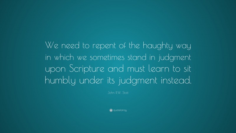John R.W. Stott Quote: “We need to repent of the haughty way in which we sometimes stand in judgment upon Scripture and must learn to sit humbly under its judgment instead.”