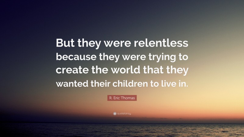 R. Eric Thomas Quote: “But they were relentless because they were trying to create the world that they wanted their children to live in.”