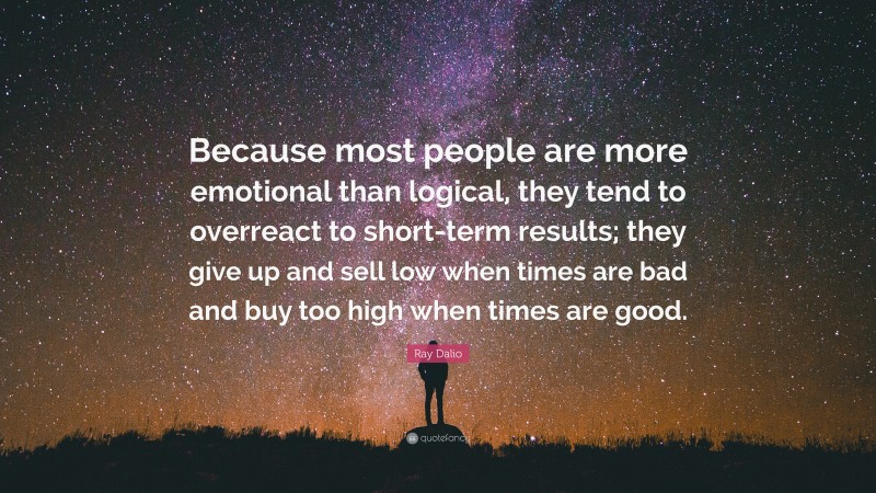 Ray Dalio Quote: “Because most people are more emotional than logical, they tend to overreact to short-term results; they give up and sell low when times are bad and buy too high when times are good.”