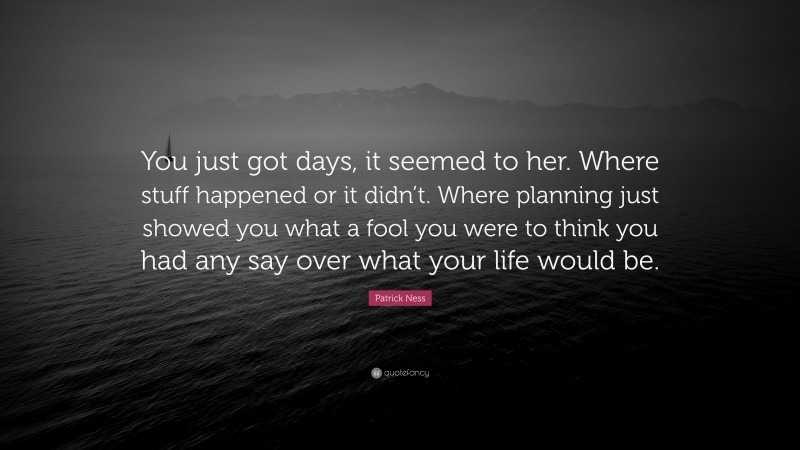 Patrick Ness Quote: “You just got days, it seemed to her. Where stuff happened or it didn’t. Where planning just showed you what a fool you were to think you had any say over what your life would be.”