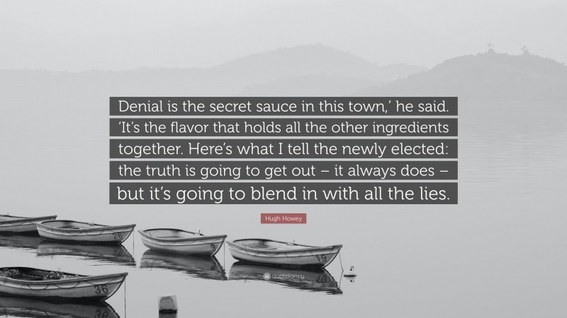 Hugh Howey Quote: “Denial is the secret sauce in this town,’ he said. ‘It’s the flavor that holds all the other ingredients together. Here’s what I tell the newly elected: the truth is going to get out – it always does – but it’s going to blend in with all the lies.”