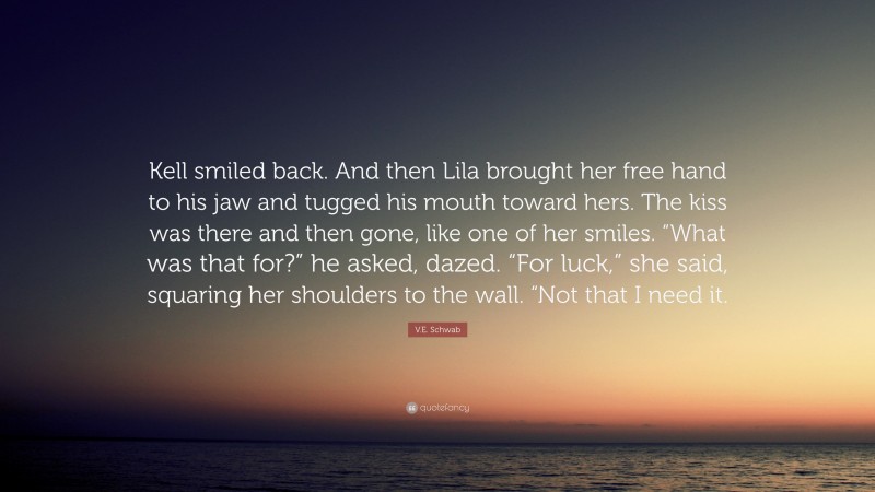 V.E. Schwab Quote: “Kell smiled back. And then Lila brought her free hand to his jaw and tugged his mouth toward hers. The kiss was there and then gone, like one of her smiles. “What was that for?” he asked, dazed. “For luck,” she said, squaring her shoulders to the wall. “Not that I need it.”