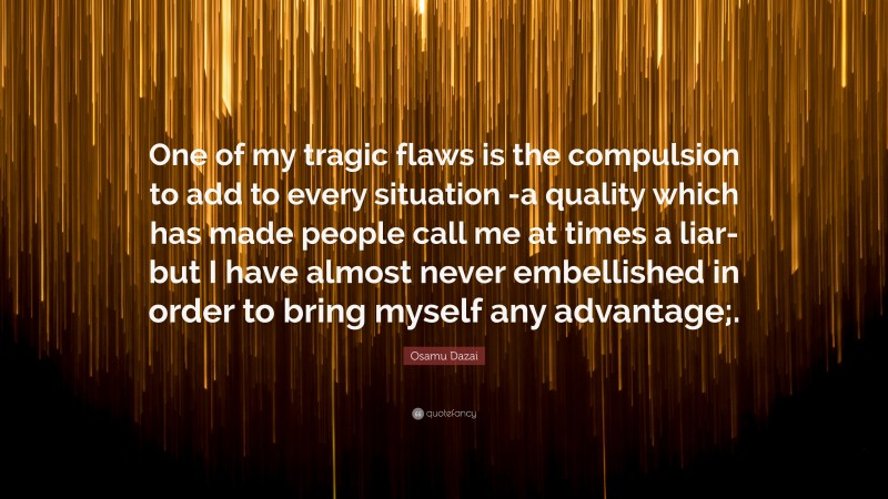Osamu Dazai Quote: “One of my tragic flaws is the compulsion to add to every situation -a quality which has made people call me at times a liar- but I have almost never embellished in order to bring myself any advantage;.”