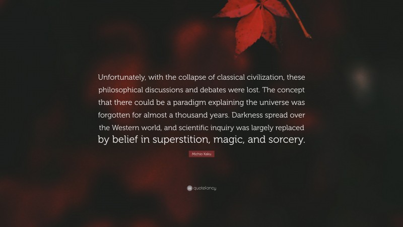 Michio Kaku Quote: “Unfortunately, with the collapse of classical civilization, these philosophical discussions and debates were lost. The concept that there could be a paradigm explaining the universe was forgotten for almost a thousand years. Darkness spread over the Western world, and scientific inquiry was largely replaced by belief in superstition, magic, and sorcery.”