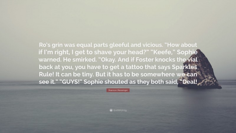 Shannon Messenger Quote: “Ro’s grin was equal parts gleeful and vicious. “How about if I’m right, I get to shave your head?” “Keefe,” Sophie warned. He smirked. “Okay. And if Foster knocks the vial back at you, you have to get a tattoo that says Sparkles Rule! It can be tiny. But it has to be somewhere we can see it.” “GUYS!” Sophie shouted as they both said, “Deal!”