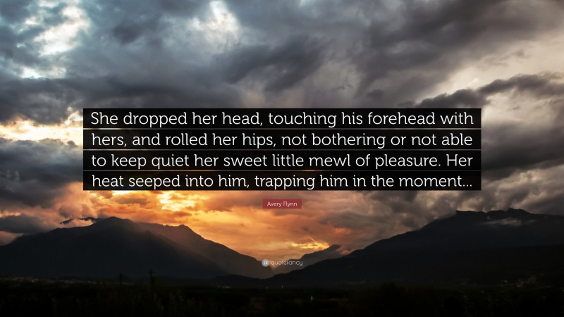 Avery Flynn Quote: “She dropped her head, touching his forehead with hers, and rolled her hips, not bothering or not able to keep quiet her sweet little mewl of pleasure. Her heat seeped into him, trapping him in the moment...”