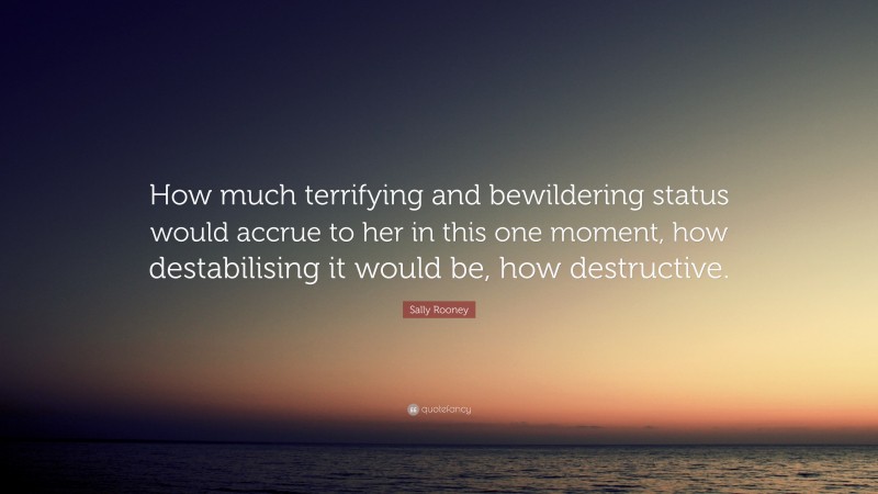 Sally Rooney Quote: “How much terrifying and bewildering status would accrue to her in this one moment, how destabilising it would be, how destructive.”