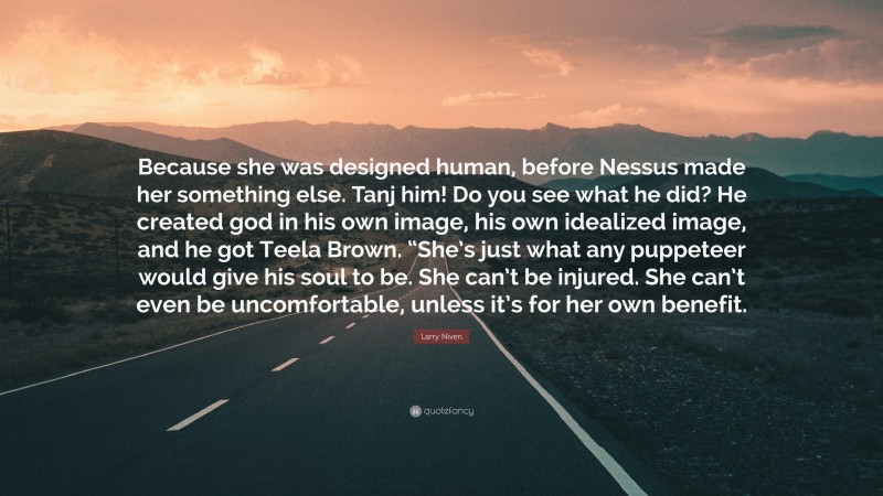 Larry Niven Quote: “Because she was designed human, before Nessus made her something else. Tanj him! Do you see what he did? He created god in his own image, his own idealized image, and he got Teela Brown. “She’s just what any puppeteer would give his soul to be. She can’t be injured. She can’t even be uncomfortable, unless it’s for her own benefit.”