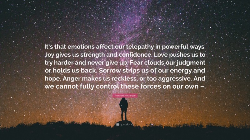 Shannon Messenger Quote: “It’s that emotions affect our telepathy in powerful ways. Joy gives us strength and confidence. Love pushes us to try harder and never give up. Fear clouds our judgment or holds us back. Sorrow strips us of our energy and hope. Anger makes us reckless, or too aggressive. And we cannot fully control these forces on our own –.”