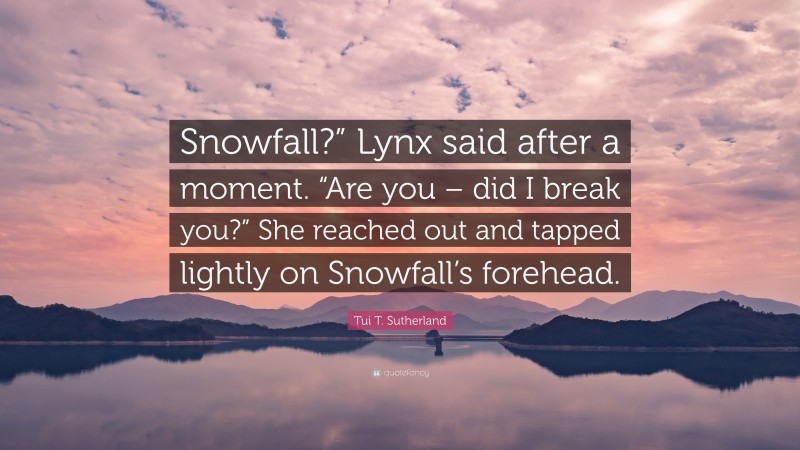 Tui T. Sutherland Quote: “Snowfall?” Lynx said after a moment. “Are you – did I break you?” She reached out and tapped lightly on Snowfall’s forehead.”