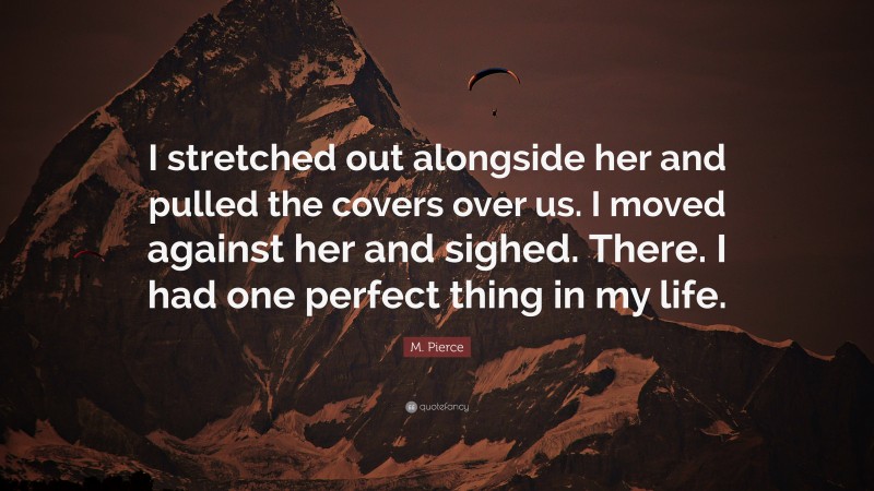 M. Pierce Quote: “I stretched out alongside her and pulled the covers over us. I moved against her and sighed. There. I had one perfect thing in my life.”