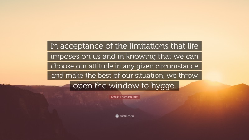 Louisa Thomsen Brits Quote: “In acceptance of the limitations that life imposes on us and in knowing that we can choose our attitude in any given circumstance and make the best of our situation, we throw open the window to hygge.”