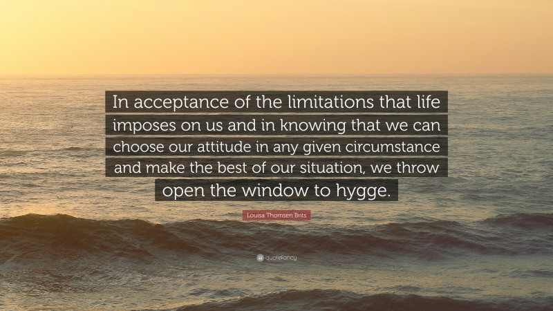 Louisa Thomsen Brits Quote: “In acceptance of the limitations that life imposes on us and in knowing that we can choose our attitude in any given circumstance and make the best of our situation, we throw open the window to hygge.”