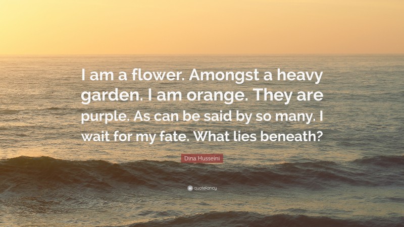 Dina Husseini Quote: “I am a flower. Amongst a heavy garden. I am orange. They are purple. As can be said by so many. I wait for my fate. What lies beneath?”
