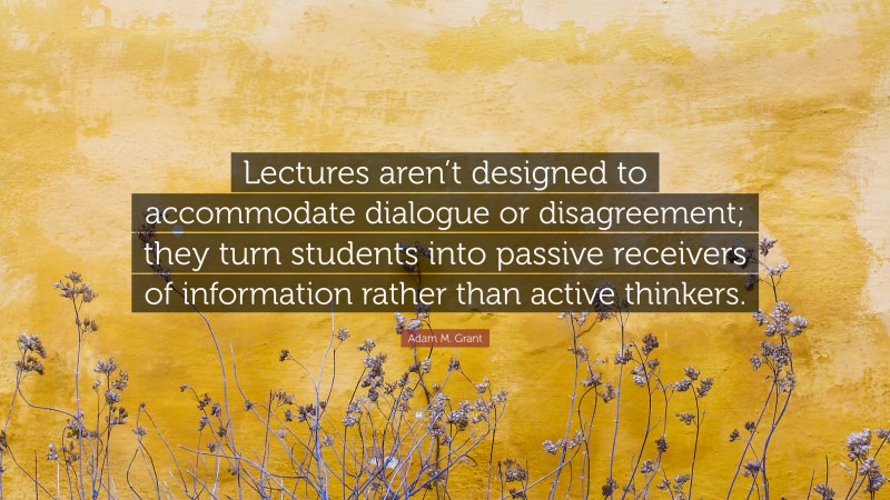 Adam M. Grant Quote: “Lectures aren’t designed to accommodate dialogue or disagreement; they turn students into passive receivers of information rather than active thinkers.”