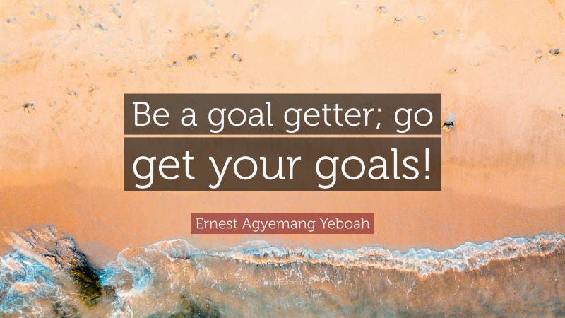 Ernest Agyemang Yeboah Quote: “Be a goal getter; go get your goals!”
