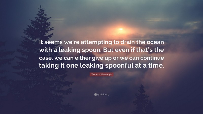 Shannon Messenger Quote: “It seems we’re attempting to drain the ocean with a leaking spoon. But even if that’s the case, we can either give up or we can continue taking it one leaking spoonful at a time.”