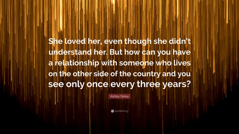 Ashley Farley Quote: “She loved her, even though she didn’t understand her. But how can you have a relationship with someone who lives on the other side of the country and you see only once every three years?”