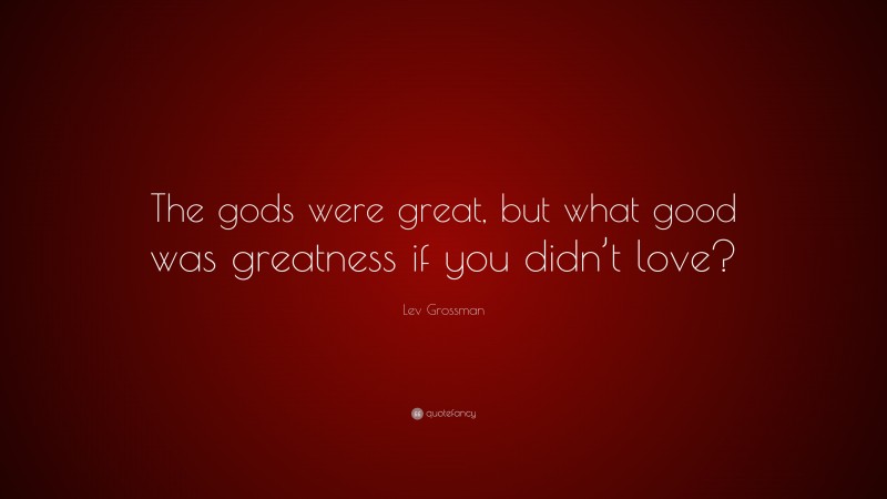 Lev Grossman Quote: “The gods were great, but what good was greatness if you didn’t love?”