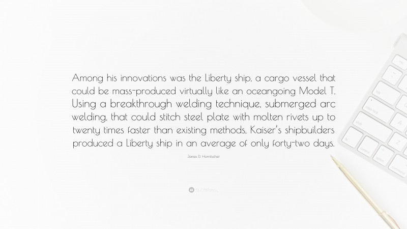 James D. Hornfischer Quote: “Among his innovations was the Liberty ship, a cargo vessel that could be mass-produced virtually like an oceangoing Model T. Using a breakthrough welding technique, submerged arc welding, that could stitch steel plate with molten rivets up to twenty times faster than existing methods, Kaiser’s shipbuilders produced a Liberty ship in an average of only forty-two days.”