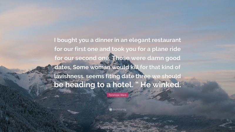 Penelope Ward Quote: “I bought you a dinner in an elegant restaurant for our first one and took you for a plane ride for our second one. Those were damn good dates, Some woman would kill for that kind of lavishness. seems fiting date three we should be heading to a hotel. ” He winked.”