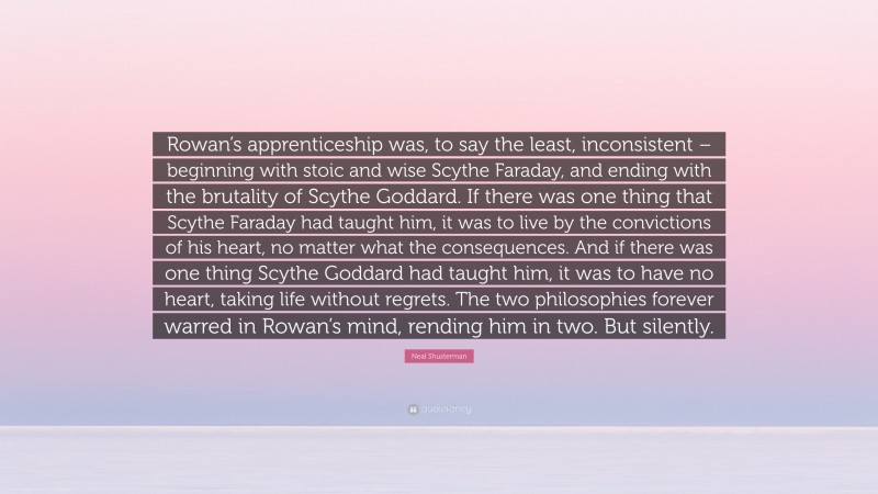 Neal Shusterman Quote: “Rowan’s apprenticeship was, to say the least, inconsistent – beginning with stoic and wise Scythe Faraday, and ending with the brutality of Scythe Goddard. If there was one thing that Scythe Faraday had taught him, it was to live by the convictions of his heart, no matter what the consequences. And if there was one thing Scythe Goddard had taught him, it was to have no heart, taking life without regrets. The two philosophies forever warred in Rowan’s mind, rending him in two. But silently.”