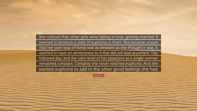 Alice Walker Quote: “She noticed that other girls were falling in love, getting married. It seemed to produce a state of euphoria in them. She became unsure that her own way of living was as pleasant as she thought it was. It seemed to have an aimlessness to it that did not lead anywhere. Day followed day, and the calm level of her pleasures as a single woman remained constant. Certainly she never reached euphoria. And she wanted euphoria to add to the other good feelings she had.”