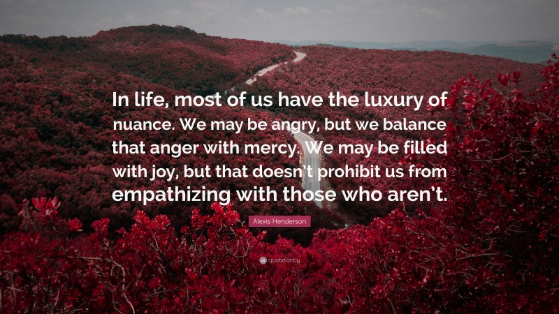 Alexis Henderson Quote: “In life, most of us have the luxury of nuance. We may be angry, but we balance that anger with mercy. We may be filled with joy, but that doesn’t prohibit us from empathizing with those who aren’t.”