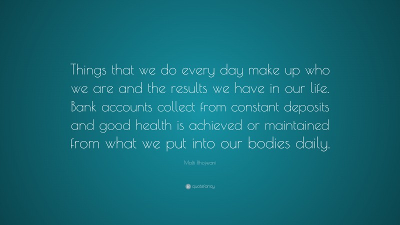 Malti Bhojwani Quote: “Things that we do every day make up who we are and the results we have in our life. Bank accounts collect from constant deposits and good health is achieved or maintained from what we put into our bodies daily.”