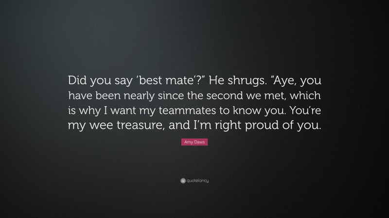 Amy Daws Quote: “Did you say ‘best mate’?” He shrugs. “Aye, you have been nearly since the second we met, which is why I want my teammates to know you. You’re my wee treasure, and I’m right proud of you.”