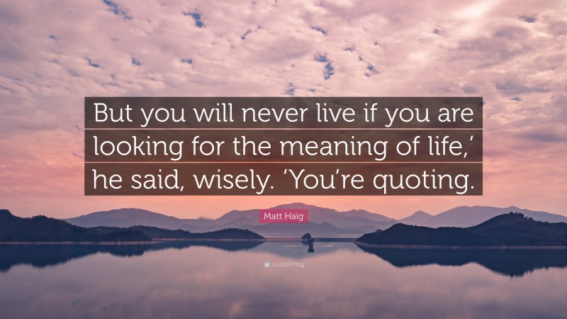 Matt Haig Quote: “But you will never live if you are looking for the meaning of life,’ he said, wisely. ‘You’re quoting.”