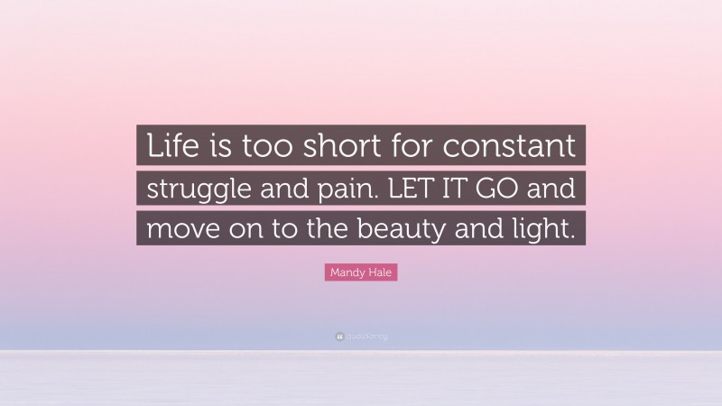 Mandy Hale Quote: “Life is too short for constant struggle and pain. LET IT GO and move on to the beauty and light.”