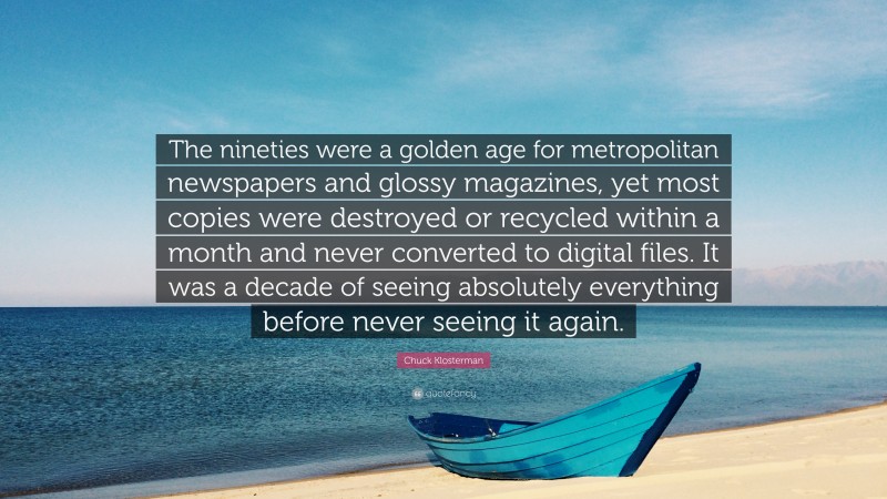 Chuck Klosterman Quote: “The nineties were a golden age for metropolitan newspapers and glossy magazines, yet most copies were destroyed or recycled within a month and never converted to digital files. It was a decade of seeing absolutely everything before never seeing it again.”