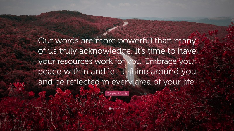 Coretta S. Louis Quote: “Our words are more powerful than many of us truly acknowledge. It’s time to have your resources work for you. Embrace your peace within and let it shine around you and be reflected in every area of your life.”
